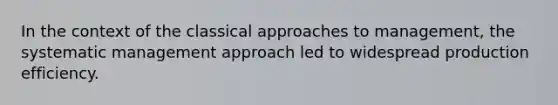 In the context of the classical approaches to management, the systematic management approach led to widespread production efficiency.