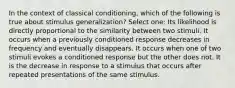 In the context of classical conditioning, which of the following is true about stimulus generalization? Select one: Its likelihood is directly proportional to the similarity between two stimuli. It occurs when a previously conditioned response decreases in frequency and eventually disappears. It occurs when one of two stimuli evokes a conditioned response but the other does not. It is the decrease in response to a stimulus that occurs after repeated presentations of the same stimulus.