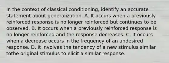 In the context of classical conditioning, identify an accurate statement about generalization. A. It occurs when a previously reinforced response is no longer reinforced but continues to be observed. B. It occurs when a previously reinforced response is no longer reinforced and the response decreases. C. It occurs when a decrease occurs in the frequency of an undesired response. D. It involves the tendency of a new stimulus similar tothe original stimulus to elicit a similar response.