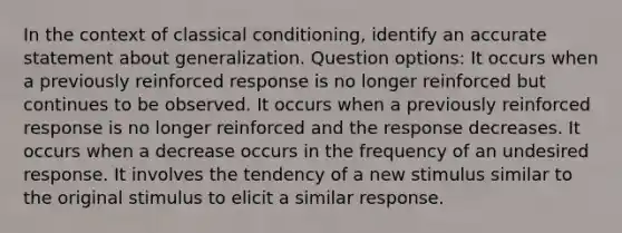 In the context of classical conditioning, identify an accurate statement about generalization. Question options: It occurs when a previously reinforced response is no longer reinforced but continues to be observed. It occurs when a previously reinforced response is no longer reinforced and the response decreases. It occurs when a decrease occurs in the frequency of an undesired response. It involves the tendency of a new stimulus similar to the original stimulus to elicit a similar response.