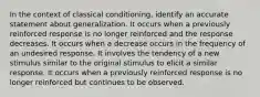 In the context of classical conditioning, identify an accurate statement about generalization. It occurs when a previously reinforced response is no longer reinforced and the response decreases. It occurs when a decrease occurs in the frequency of an undesired response. It involves the tendency of a new stimulus similar to the original stimulus to elicit a similar response. It occurs when a previously reinforced response is no longer reinforced but continues to be observed.