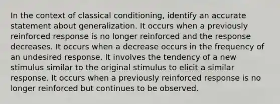 In the context of classical conditioning, identify an accurate statement about generalization. It occurs when a previously reinforced response is no longer reinforced and the response decreases. It occurs when a decrease occurs in the frequency of an undesired response. It involves the tendency of a new stimulus similar to the original stimulus to elicit a similar response. It occurs when a previously reinforced response is no longer reinforced but continues to be observed.