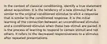 In the context of classical conditioning, identify a true statement about acquisition. It is the tendency of a new stimulus that is similar to the original conditioned stimulus to elicit a response that is similar to the conditioned response. It is the initial learning of the connection between an unconditioned stimulus and a conditioned stimulus when these two stimuli are paired. It is the process of learning to respond to certain stimuli and not others. It refers to the decreased responsiveness to a stimulus after repeated presentations.