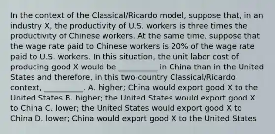 In the context of the Classical/Ricardo model, suppose that, in an industry X, the productivity of U.S. workers is three times the productivity of Chinese workers. At the same time, suppose that the wage rate paid to Chinese workers is 20% of the wage rate paid to U.S. workers. In this situation, the unit labor cost of producing good X would be __________ in China than in the United States and therefore, in this two-country Classical/Ricardo context, __________. A. higher; China would export good X to the United States B. higher; the United States would export good X to China C. lower; the United States would export good X to China D. lower; China would export good X to the United States