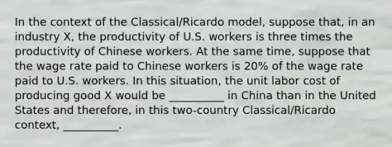 In the context of the Classical/Ricardo model, suppose that, in an industry X, the productivity of U.S. workers is three times the productivity of Chinese workers. At the same time, suppose that the wage rate paid to Chinese workers is 20% of the wage rate paid to U.S. workers. In this situation, the unit labor cost of producing good X would be __________ in China than in the United States and therefore, in this two-country Classical/Ricardo context, __________.