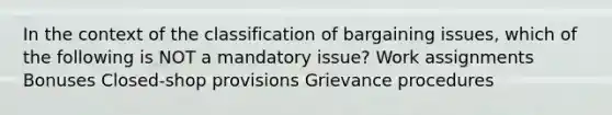 In the context of the classification of bargaining issues, which of the following is NOT a mandatory issue? Work assignments Bonuses Closed-shop provisions Grievance procedures