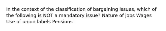 In the context of the classification of bargaining issues, which of the following is NOT a mandatory issue? Nature of jobs Wages Use of union labels Pensions