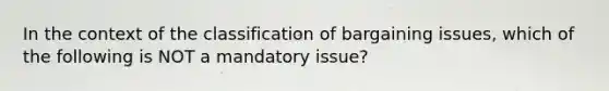 In the context of the classification of bargaining issues, which of the following is NOT a mandatory issue?