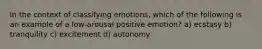 In the context of classifying emotions, which of the following is an example of a low-arousal positive emotion? a) ecstasy b) tranquility c) excitement d) autonomy