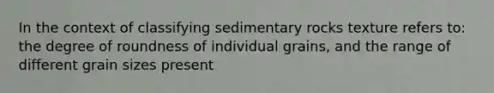 In the context of classifying sedimentary rocks texture refers to: the degree of roundness of individual grains, and the range of different grain sizes present