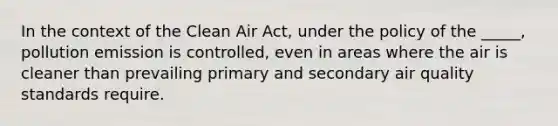 In the context of the Clean Air Act, under the policy of the _____, pollution emission is controlled, even in areas where the air is cleaner than prevailing primary and secondary air quality standards require.