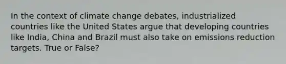 In the context of climate change debates, industrialized countries like the United States argue that developing countries like India, China and Brazil must also take on emissions reduction targets. True or False?