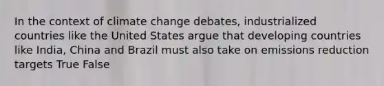 In the context of climate change debates, industrialized countries like the United States argue that developing countries like India, China and Brazil must also take on emissions reduction targets True False