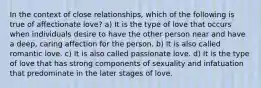 In the context of close relationships, which of the following is true of affectionate love? a) It is the type of love that occurs when individuals desire to have the other person near and have a deep, caring affection for the person. b) It is also called romantic love. c) It is also called passionate love. d) It is the type of love that has strong components of sexuality and infatuation that predominate in the later stages of love.