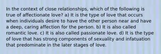 In the context of close relationships, which of the following is true of affectionate love? a) It is the type of love that occurs when individuals desire to have the other person near and have a deep, caring affection for the person. b) It is also called romantic love. c) It is also called passionate love. d) It is the type of love that has strong components of sexuality and infatuation that predominate in the later stages of love.