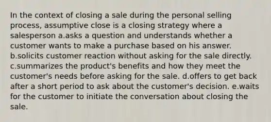 In the context of closing a sale during the personal selling process, assumptive close is a closing strategy where a salesperson a.asks a question and understands whether a customer wants to make a purchase based on his answer. b.solicits customer reaction without asking for the sale directly. c.summarizes the product's benefits and how they meet the customer's needs before asking for the sale. d.offers to get back after a short period to ask about the customer's decision. e.waits for the customer to initiate the conversation about closing the sale.