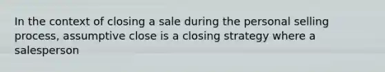 In the context of closing a sale during the personal selling process, assumptive close is a closing strategy where a salesperson