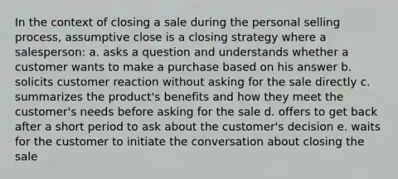 In the context of closing a sale during the personal selling process, assumptive close is a closing strategy where a salesperson: a. asks a question and understands whether a customer wants to make a purchase based on his answer b. solicits customer reaction without asking for the sale directly c. summarizes the product's benefits and how they meet the customer's needs before asking for the sale d. offers to get back after a short period to ask about the customer's decision e. waits for the customer to initiate the conversation about closing the sale