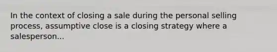 In the context of closing a sale during the personal selling process, assumptive close is a closing strategy where a salesperson...