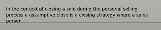 In the context of closing a sale during the personal selling process a assumptive close is a closing strategy where a sales person