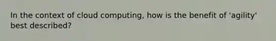 In the context of cloud computing, how is the benefit of 'agility' best described?