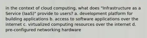 in the context of cloud computing, what does "Infrastructure as a Service (IaaS)" provide to users? a. development platform for building applications b. access to software applications over the internet c. virtualized computing resources over the internet d. pre-configured networking hardware