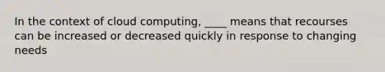 In the context of cloud computing, ____ means that recourses can be increased or decreased quickly in response to changing needs