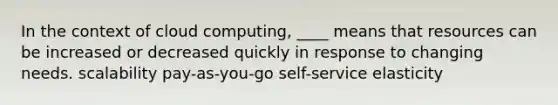 In the context of cloud computing, ____ means that resources can be increased or decreased quickly in response to changing needs. scalability pay-as-you-go self-service elasticity