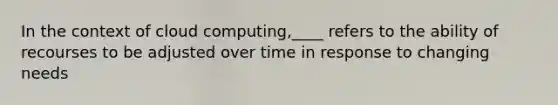 In the context of cloud computing,____ refers to the ability of recourses to be adjusted over time in response to changing needs