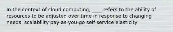 In the context of cloud computing, ____ refers to the ability of resources to be adjusted over time in response to changing needs. scalability pay-as-you-go self-service elasticity