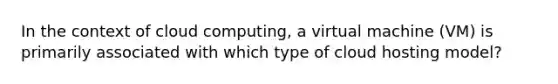 In the context of cloud computing, a virtual machine (VM) is primarily associated with which type of cloud hosting model?