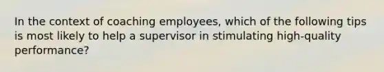 In the context of coaching employees, which of the following tips is most likely to help a supervisor in stimulating high-quality performance?