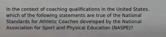 In the context of coaching qualifications in the United States, which of the following statements are true of the National Standards for Athletic Coaches developed by the National Association for Sport and Physical Education (NASPE)?