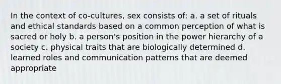 In the context of co-cultures, sex consists of: a. a set of rituals and ethical standards based on a common perception of what is sacred or holy b. a person's position in the power hierarchy of a society c. physical traits that are biologically determined d. learned roles and communication patterns that are deemed appropriate