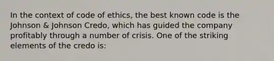 In the context of code of ethics, the best known code is the Johnson & Johnson Credo, which has guided the company profitably through a number of crisis. One of the striking elements of the credo is: