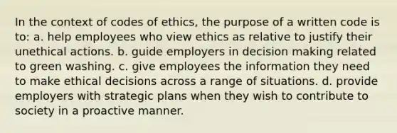 In the context of codes of ethics, the purpose of a written code is to: a. help employees who view ethics as relative to justify their unethical actions. b. guide employers in decision making related to green washing. c. give employees the information they need to make ethical decisions across a range of situations. d. provide employers with strategic plans when they wish to contribute to society in a proactive manner.