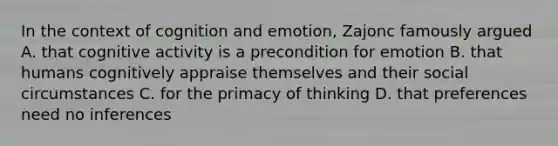 In the context of cognition and emotion, Zajonc famously argued A. that cognitive activity is a precondition for emotion B. that humans cognitively appraise themselves and their social circumstances C. for the primacy of thinking D. that preferences need no inferences