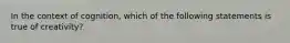 In the context of cognition, which of the following statements is true of creativity?