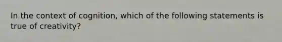 In the context of cognition, which of the following statements is true of creativity?