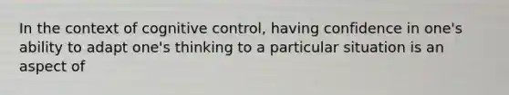 In the context of cognitive control, having confidence in one's ability to adapt one's thinking to a particular situation is an aspect of