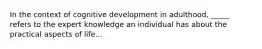 In the context of cognitive development in adulthood, _____ refers to the expert knowledge an individual has about the practical aspects of life...