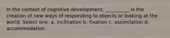 In the context of cognitive development, __________ is the creation of new ways of responding to objects or looking at the world. Select one: a. inclination b. fixation c. assimilation d. accommodation