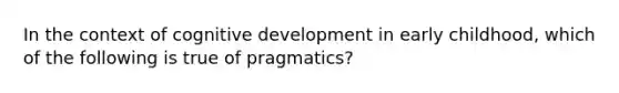 In the context of cognitive development in early childhood, which of the following is true of pragmatics?