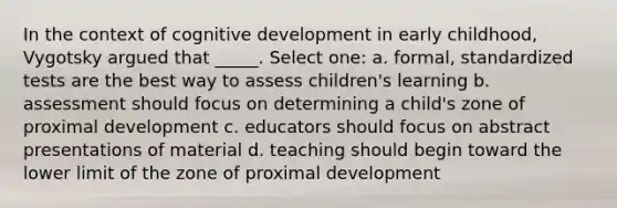 In the context of cognitive development in early childhood, Vygotsky argued that _____. Select one: a. formal, standardized tests are the best way to assess children's learning b. assessment should focus on determining a child's zone of proximal development c. educators should focus on abstract presentations of material d. teaching should begin toward the lower limit of the zone of proximal development