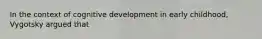 In the context of cognitive development in early childhood, Vygotsky argued that