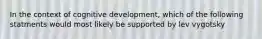 In the context of cognitive development, which of the following statments would most likely be supported by lev vygotsky