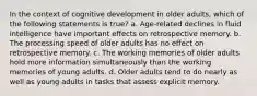 In the context of cognitive development in older adults, which of the following statements is true? a. Age-related declines in fluid intelligence have important effects on retrospective memory. b. The processing speed of older adults has no effect on retrospective memory. c. The working memories of older adults hold more information simultaneously than the working memories of young adults. d. Older adults tend to do nearly as well as young adults in tasks that assess explicit memory.