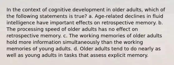 In the context of cognitive development in older adults, which of the following statements is true? a. Age-related declines in fluid intelligence have important effects on retrospective memory. b. The processing speed of older adults has no effect on retrospective memory. c. The working memories of older adults hold more information simultaneously than the working memories of young adults. d. Older adults tend to do nearly as well as young adults in tasks that assess explicit memory.