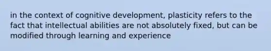 in the context of cognitive development, plasticity refers to the fact that intellectual abilities are not absolutely fixed, but can be modified through learning and experience