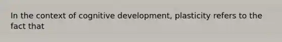 In the context of cognitive development, plasticity refers to the fact that